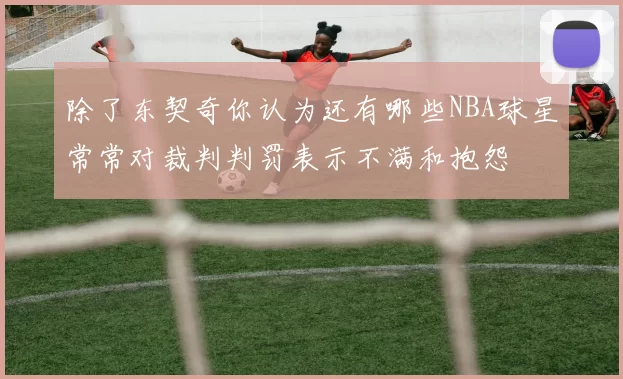 除了东契奇你认为还有哪些NBA球星常常对裁判判罚表示不满和抱怨