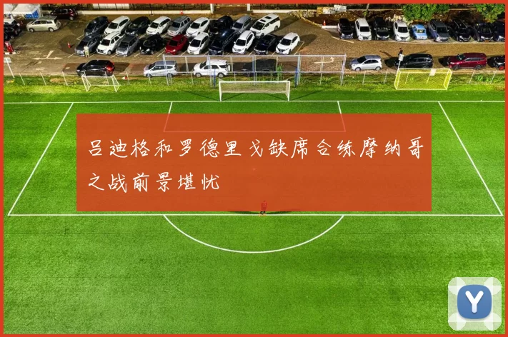 吕迪格和罗德里戈缺席合练摩纳哥之战前景堪忧