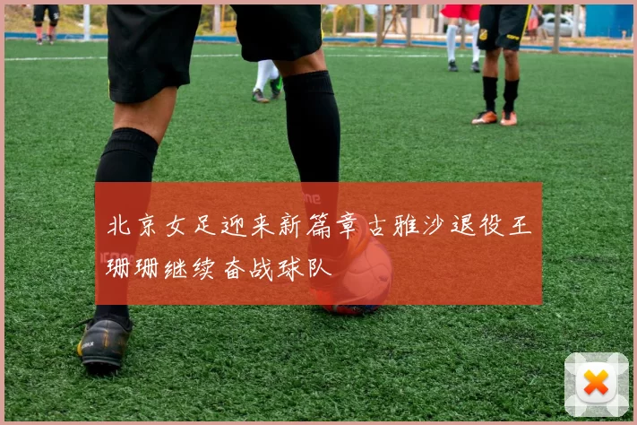 北京女足迎来新篇章古雅沙退役王珊珊继续奋战球队