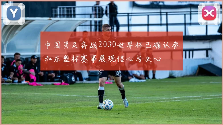 中国男足备战2030世界杯已确认参加东盟杯赛事展现信心与决心