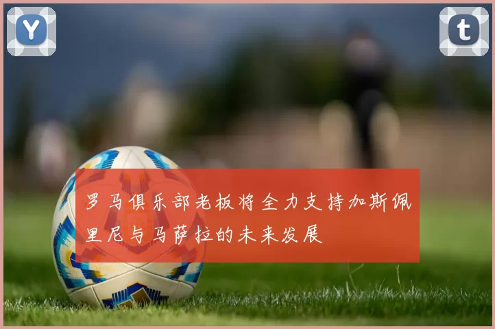 罗马俱乐部老板将全力支持加斯佩里尼与马萨拉的未来发展