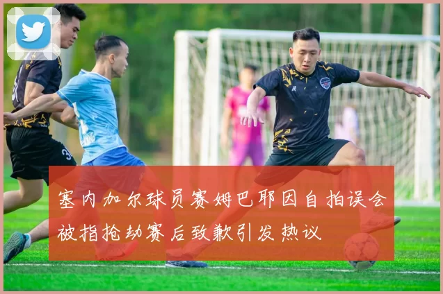 塞内加尔球员赛姆巴耶因自拍误会被指抢劫赛后致歉引发热议