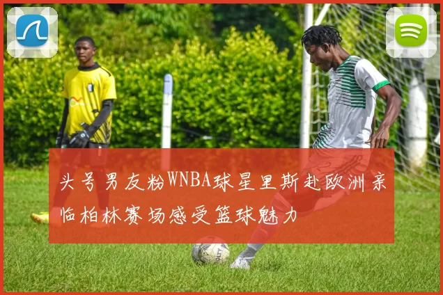 头号男友粉WNBA球星里斯赴欧洲亲临柏林赛场感受篮球魅力