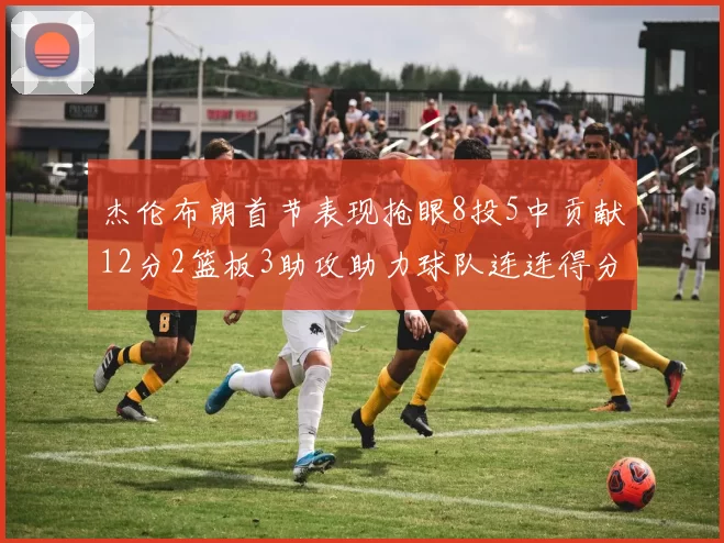 杰伦布朗首节表现抢眼8投5中贡献12分2篮板3助攻助力球队连连得分