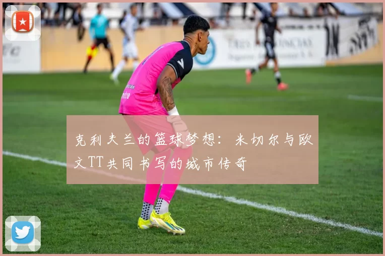 克利夫兰的篮球梦想：米切尔与欧文TT共同书写的城市传奇
