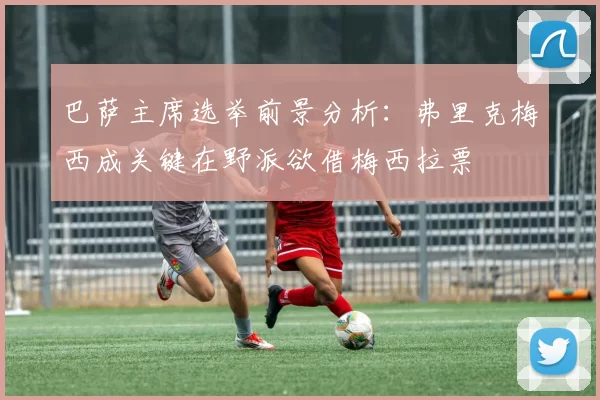 巴萨主席选举前景分析：弗里克梅西成关键在野派欲借梅西拉票